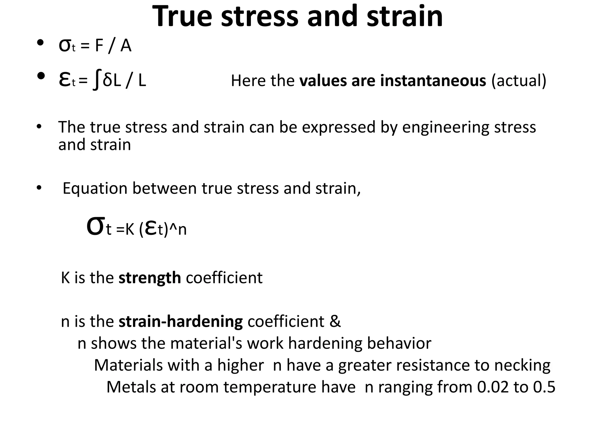 True stress and strain
• σt = F / A
• εt = ∫δL / L Here the values are instantaneous (actual)
• The true stress and strain can be expressed by engineering stress
and strain
• Equation between true stress and strain,
σt =K (εt)^n
K is the strength coefficient
n is the strain-hardening coefficient &
n shows the material's work hardening behavior
Materials with a higher n have a greater resistance to necking
Metals at room temperature have n ranging from 0.02 to 0.5
 