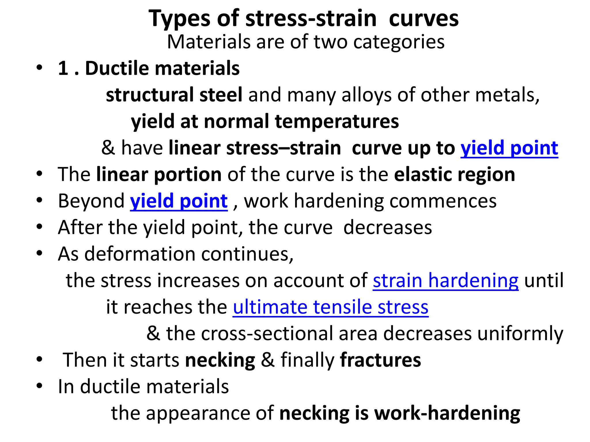 Types of stress-strain curves
Materials are of two categories
• 1 . Ductile materials
structural steel and many alloys of other metals,
yield at normal temperatures
& have linear stress–strain curve up to yield point
• The linear portion of the curve is the elastic region
• Beyond yield point , work hardening commences
• After the yield point, the curve decreases
• As deformation continues,
the stress increases on account of strain hardening until
it reaches the ultimate tensile stress
& the cross-sectional area decreases uniformly
• Then it starts necking & finally fractures
• In ductile materials
the appearance of necking is work-hardening
 