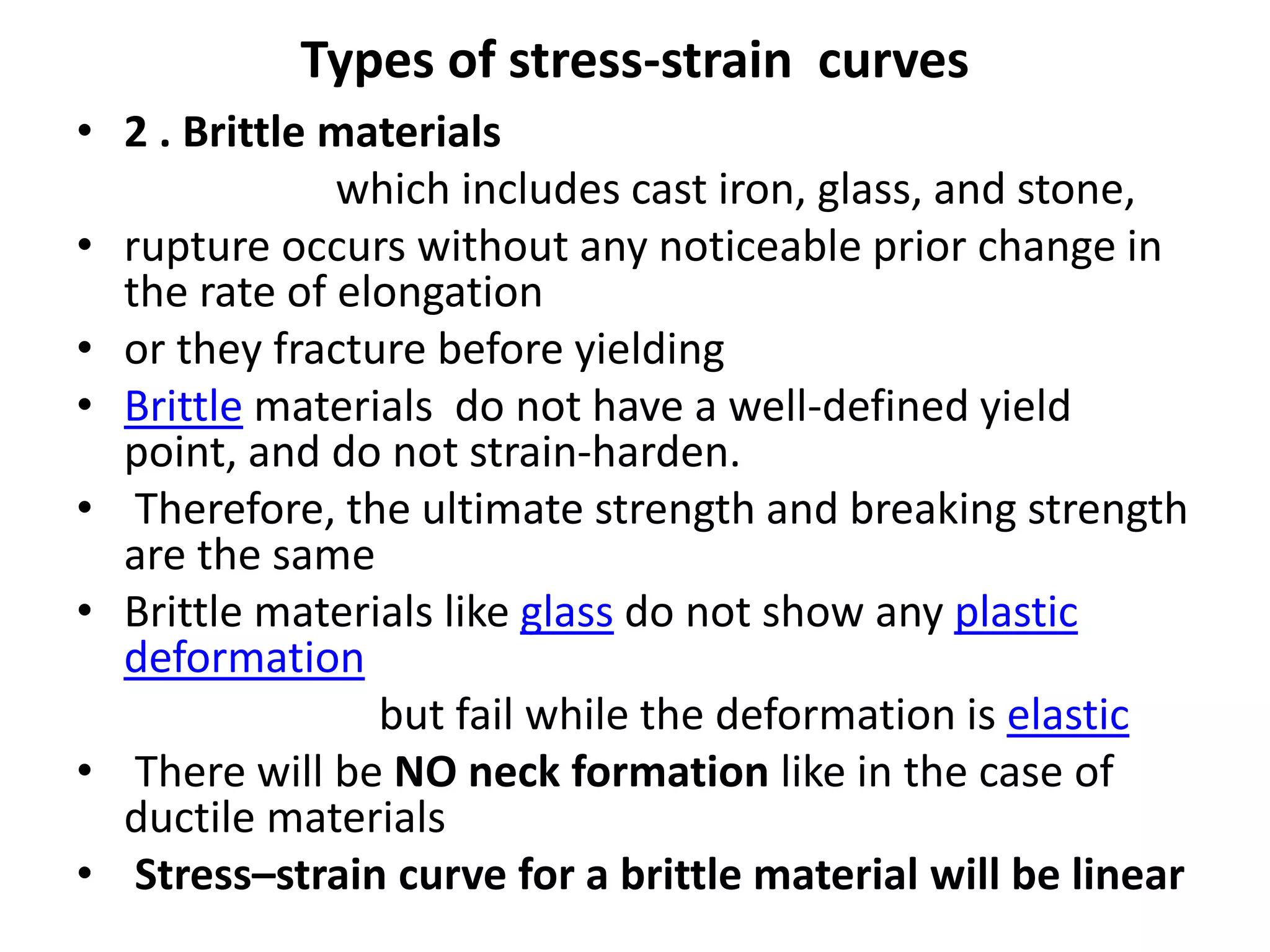 Types of stress-strain curves
• 2 . Brittle materials
which includes cast iron, glass, and stone,
• rupture occurs without any noticeable prior change in
the rate of elongation
• or they fracture before yielding
• Brittle materials do not have a well-defined yield
point, and do not strain-harden.
• Therefore, the ultimate strength and breaking strength
are the same
• Brittle materials like glass do not show any plastic
deformation
but fail while the deformation is elastic
• There will be NO neck formation like in the case of
ductile materials
• Stress–strain curve for a brittle material will be linear
 