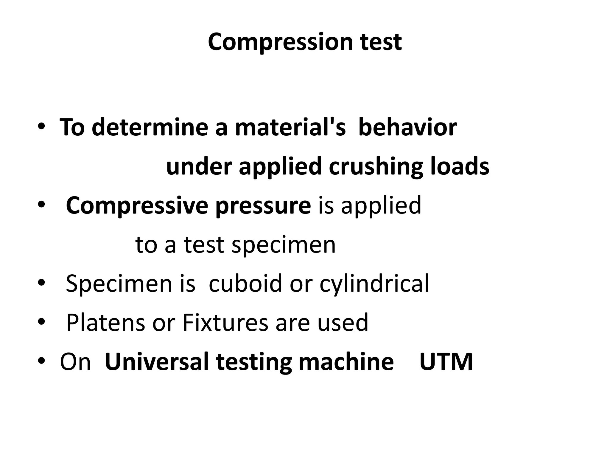 Compression test
• To determine a material's behavior
under applied crushing loads
• Compressive pressure is applied
to a test specimen
• Specimen is cuboid or cylindrical
• Platens or Fixtures are used
• On Universal testing machine UTM
 