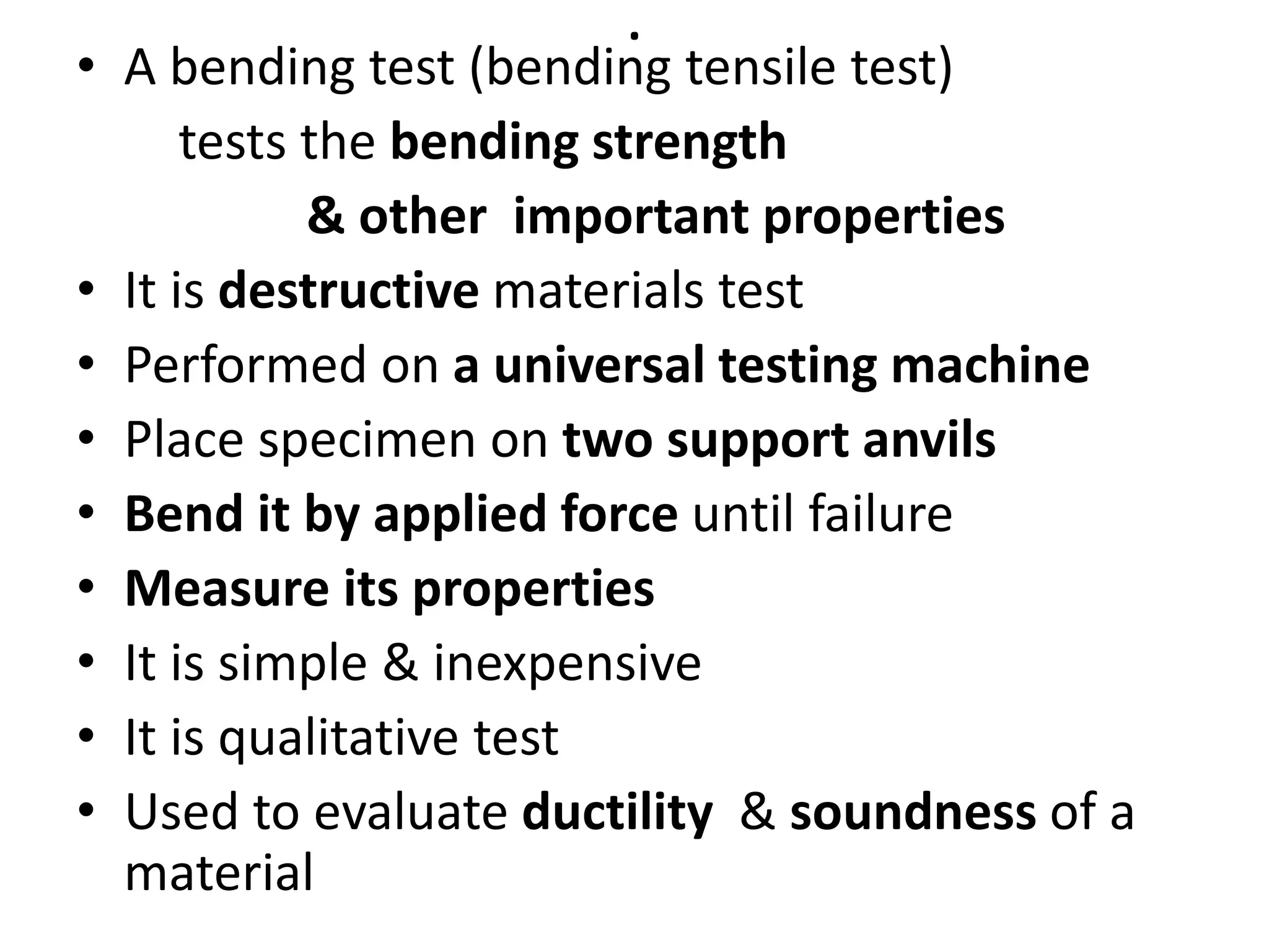 .
• A bending test (bending tensile test)
tests the bending strength
& other important properties
• It is destructive materials test
• Performed on a universal testing machine
• Place specimen on two support anvils
• Bend it by applied force until failure
• Measure its properties
• It is simple & inexpensive
• It is qualitative test
• Used to evaluate ductility & soundness of a
material
 