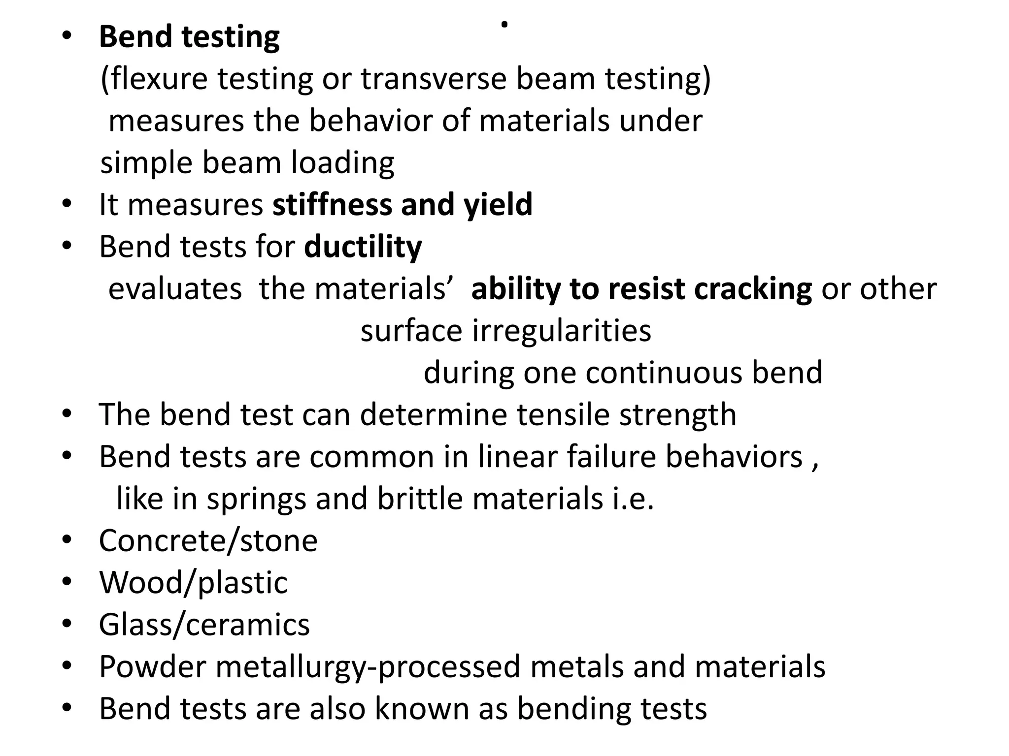 .
• Bend testing
(flexure testing or transverse beam testing)
measures the behavior of materials under
simple beam loading
• It measures stiffness and yield
• Bend tests for ductility
evaluates the materials’ ability to resist cracking or other
surface irregularities
during one continuous bend
• The bend test can determine tensile strength
• Bend tests are common in linear failure behaviors ,
like in springs and brittle materials i.e.
• Concrete/stone
• Wood/plastic
• Glass/ceramics
• Powder metallurgy-processed metals and materials
• Bend tests are also known as bending tests
 