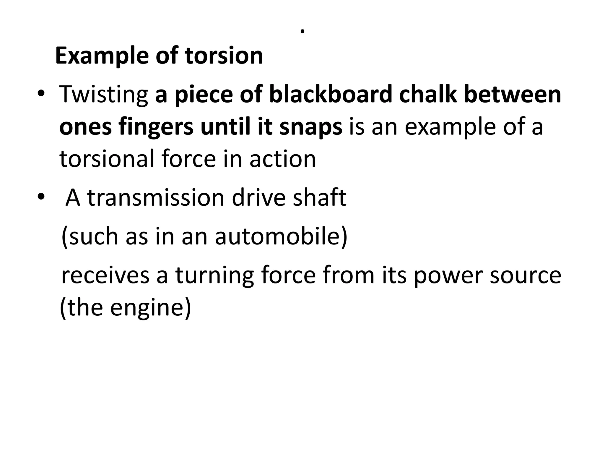 .
Example of torsion
• Twisting a piece of blackboard chalk between
ones fingers until it snaps is an example of a
torsional force in action
• A transmission drive shaft
(such as in an automobile)
receives a turning force from its power source
(the engine)
 