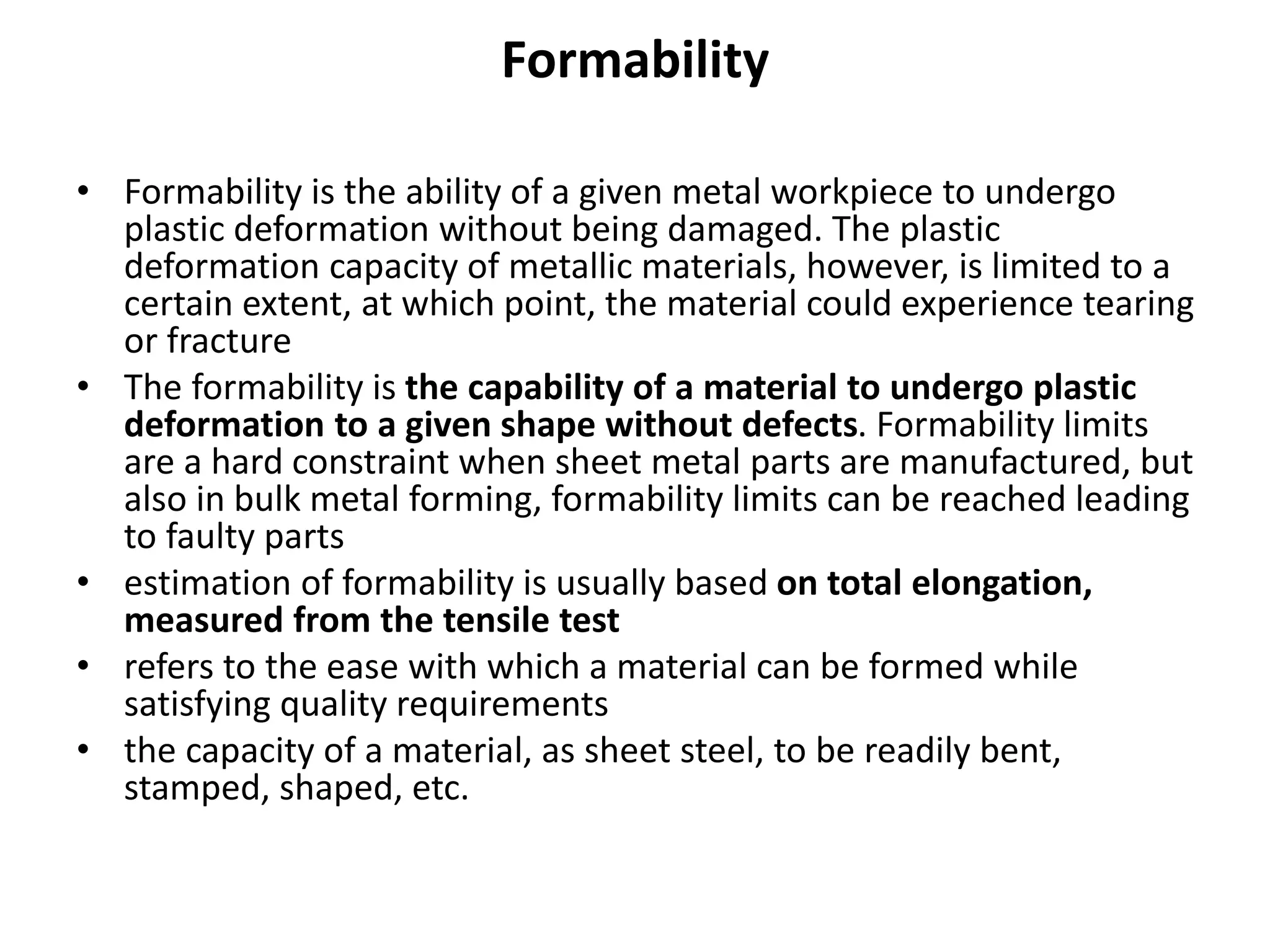 Formability
• Formability is the ability of a given metal workpiece to undergo
plastic deformation without being damaged. The plastic
deformation capacity of metallic materials, however, is limited to a
certain extent, at which point, the material could experience tearing
or fracture
• The formability is the capability of a material to undergo plastic
deformation to a given shape without defects. Formability limits
are a hard constraint when sheet metal parts are manufactured, but
also in bulk metal forming, formability limits can be reached leading
to faulty parts
• estimation of formability is usually based on total elongation,
measured from the tensile test
• refers to the ease with which a material can be formed while
satisfying quality requirements
• the capacity of a material, as sheet steel, to be readily bent,
stamped, shaped, etc.
 