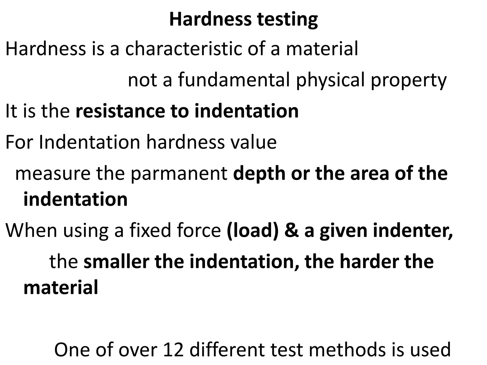 Hardness testing
Hardness is a characteristic of a material
not a fundamental physical property
It is the resistance to indentation
For Indentation hardness value
measure the parmanent depth or the area of the
indentation
When using a fixed force (load) & a given indenter,
the smaller the indentation, the harder the
material
One of over 12 different test methods is used
 