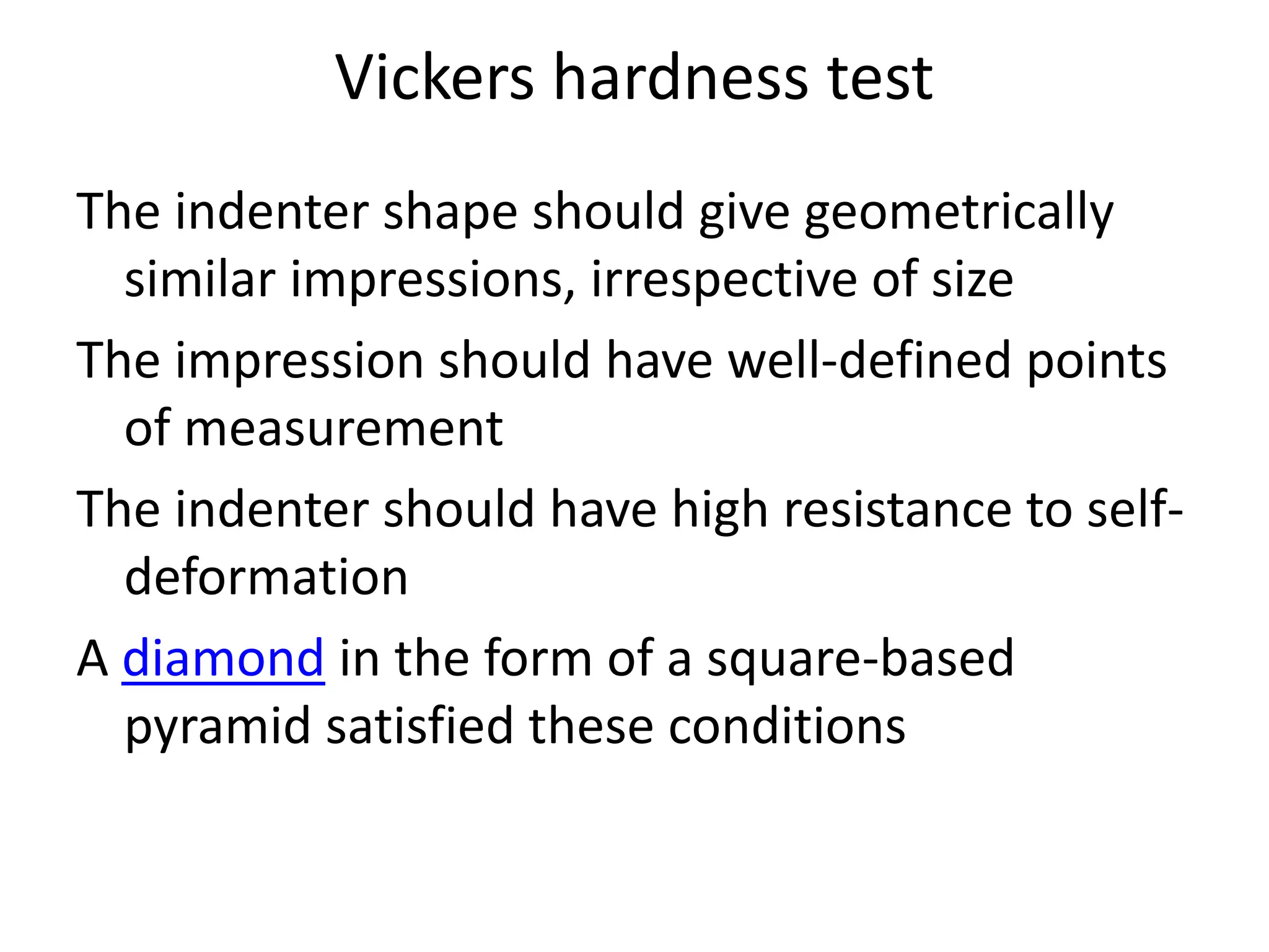 Vickers hardness test
The indenter shape should give geometrically
similar impressions, irrespective of size
The impression should have well-defined points
of measurement
The indenter should have high resistance to self-
deformation
A diamond in the form of a square-based
pyramid satisfied these conditions
 