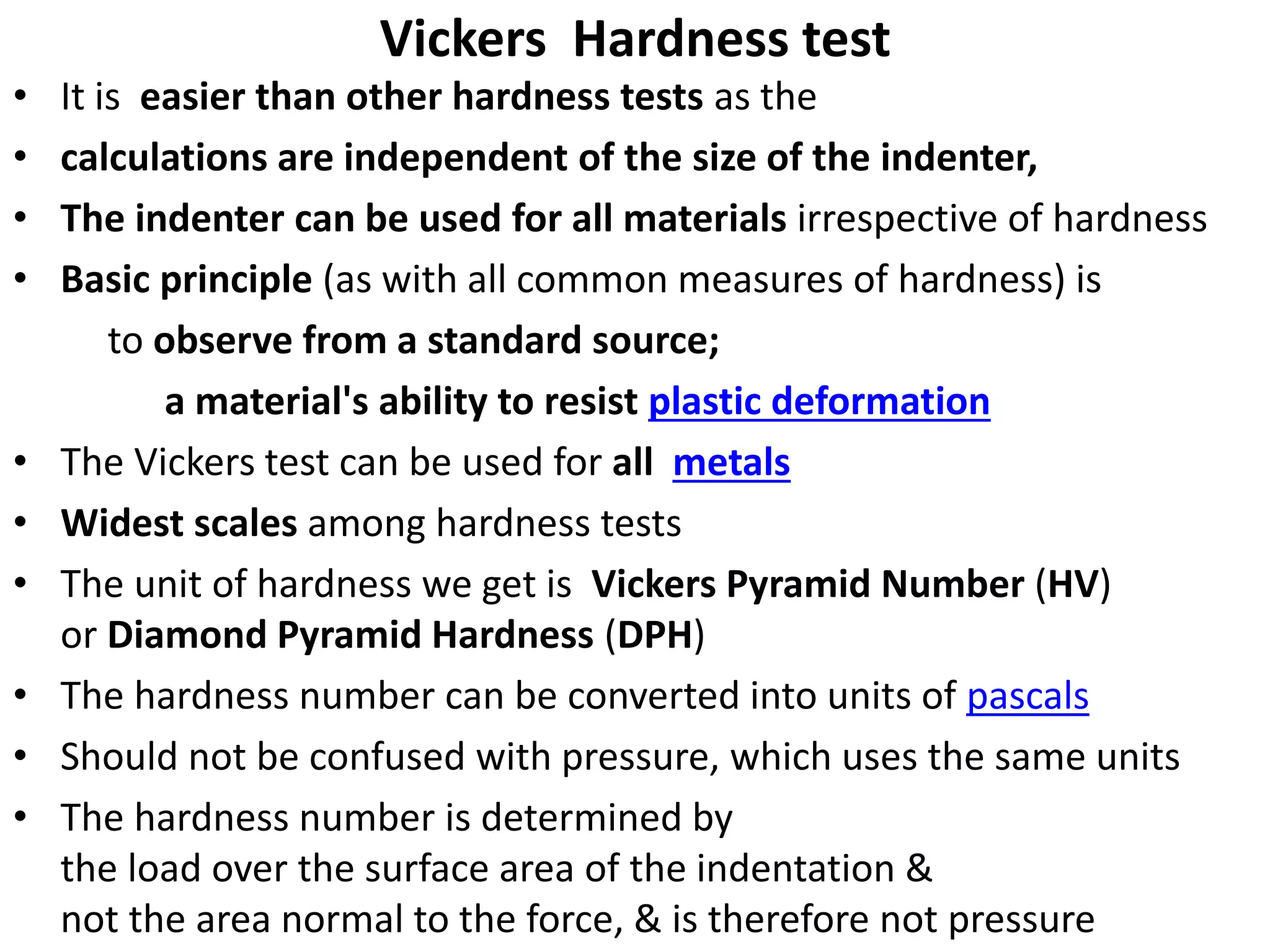 Vickers Hardness test
• It is easier than other hardness tests as the
• calculations are independent of the size of the indenter,
• The indenter can be used for all materials irrespective of hardness
• Basic principle (as with all common measures of hardness) is
to observe from a standard source;
a material's ability to resist plastic deformation
• The Vickers test can be used for all metals
• Widest scales among hardness tests
• The unit of hardness we get is Vickers Pyramid Number (HV)
or Diamond Pyramid Hardness (DPH)
• The hardness number can be converted into units of pascals
• Should not be confused with pressure, which uses the same units
• The hardness number is determined by
the load over the surface area of the indentation &
not the area normal to the force, & is therefore not pressure
 