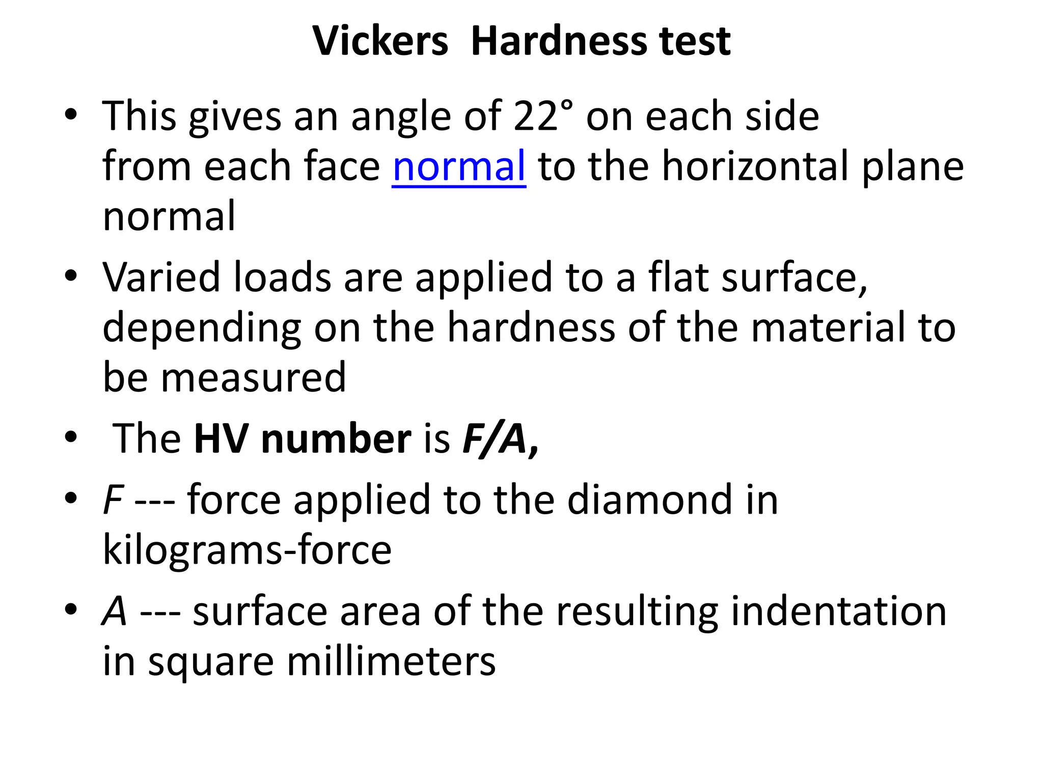 Vickers Hardness test
• This gives an angle of 22° on each side
from each face normal to the horizontal plane
normal
• Varied loads are applied to a flat surface,
depending on the hardness of the material to
be measured
• The HV number is F/A,
• F --- force applied to the diamond in
kilograms-force
• A --- surface area of the resulting indentation
in square millimeters
 