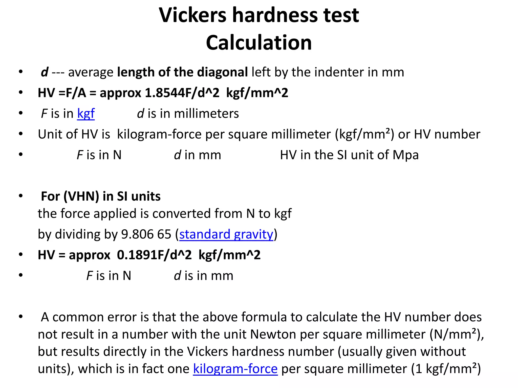 Vickers hardness test
Calculation
• d --- average length of the diagonal left by the indenter in mm
• HV =F/A = approx 1.8544F/d^2 kgf/mm^2
• F is in kgf d is in millimeters
• Unit of HV is kilogram-force per square millimeter (kgf/mm²) or HV number
• F is in N d in mm HV in the SI unit of Mpa
• For (VHN) in SI units
the force applied is converted from N to kgf
by dividing by 9.806 65 (standard gravity)
• HV = approx 0.1891F/d^2 kgf/mm^2
• F is in N d is in mm
• A common error is that the above formula to calculate the HV number does
not result in a number with the unit Newton per square millimeter (N/mm²),
but results directly in the Vickers hardness number (usually given without
units), which is in fact one kilogram-force per square millimeter (1 kgf/mm²)
 