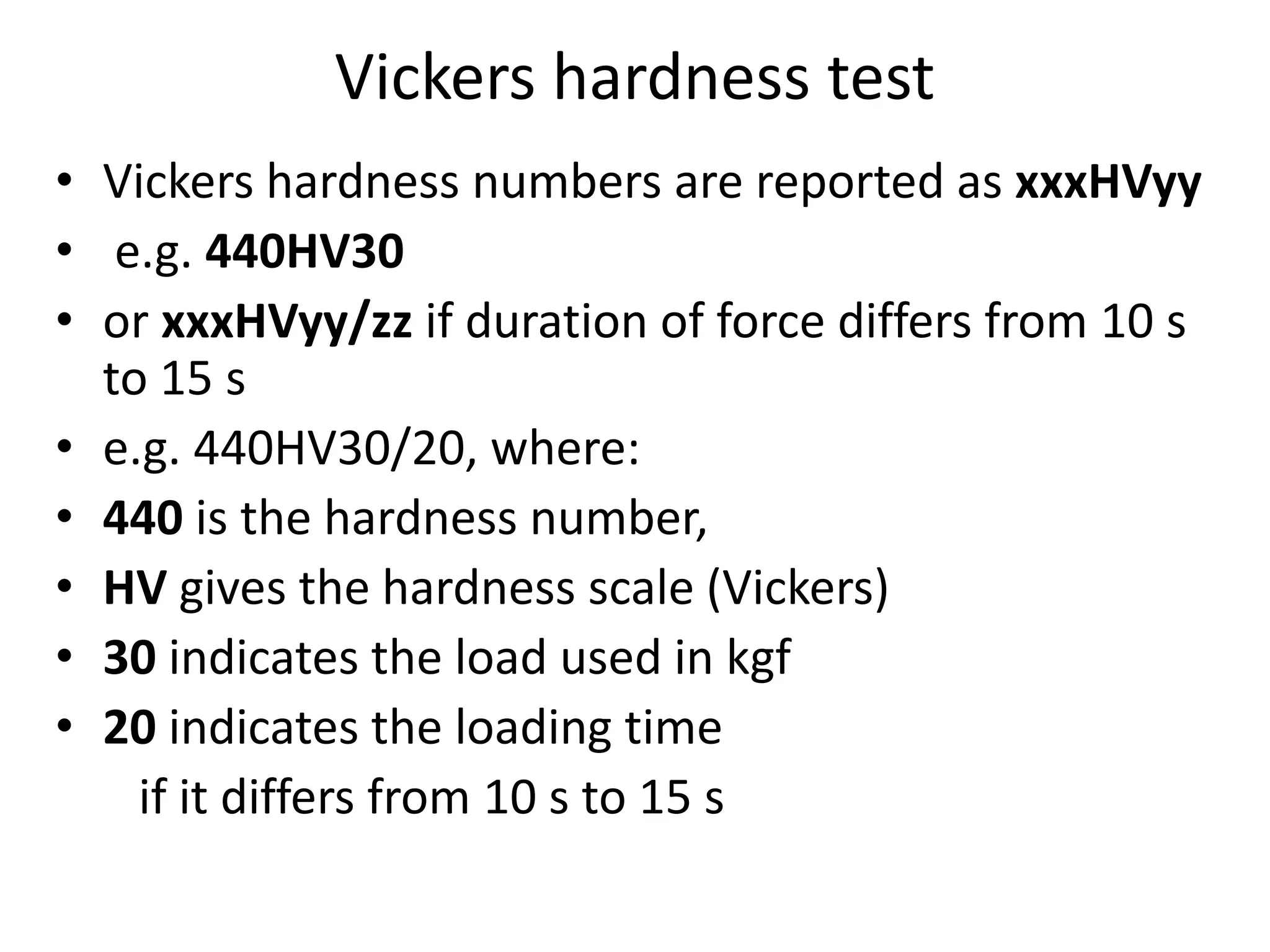 Vickers hardness test
• Vickers hardness numbers are reported as xxxHVyy
• e.g. 440HV30
• or xxxHVyy/zz if duration of force differs from 10 s
to 15 s
• e.g. 440HV30/20, where:
• 440 is the hardness number,
• HV gives the hardness scale (Vickers)
• 30 indicates the load used in kgf
• 20 indicates the loading time
if it differs from 10 s to 15 s
 