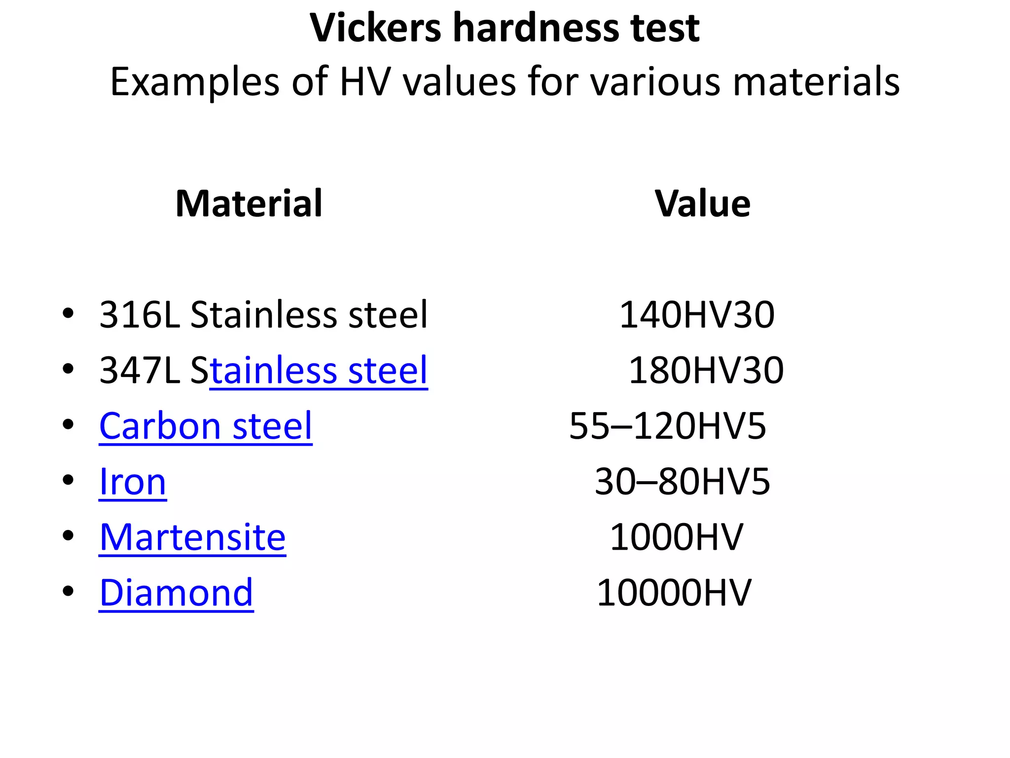 Vickers hardness test
Examples of HV values for various materials
Material Value
• 316L Stainless steel 140HV30
• 347L Stainless steel 180HV30
• Carbon steel 55–120HV5
• Iron 30–80HV5
• Martensite 1000HV
• Diamond 10000HV
 