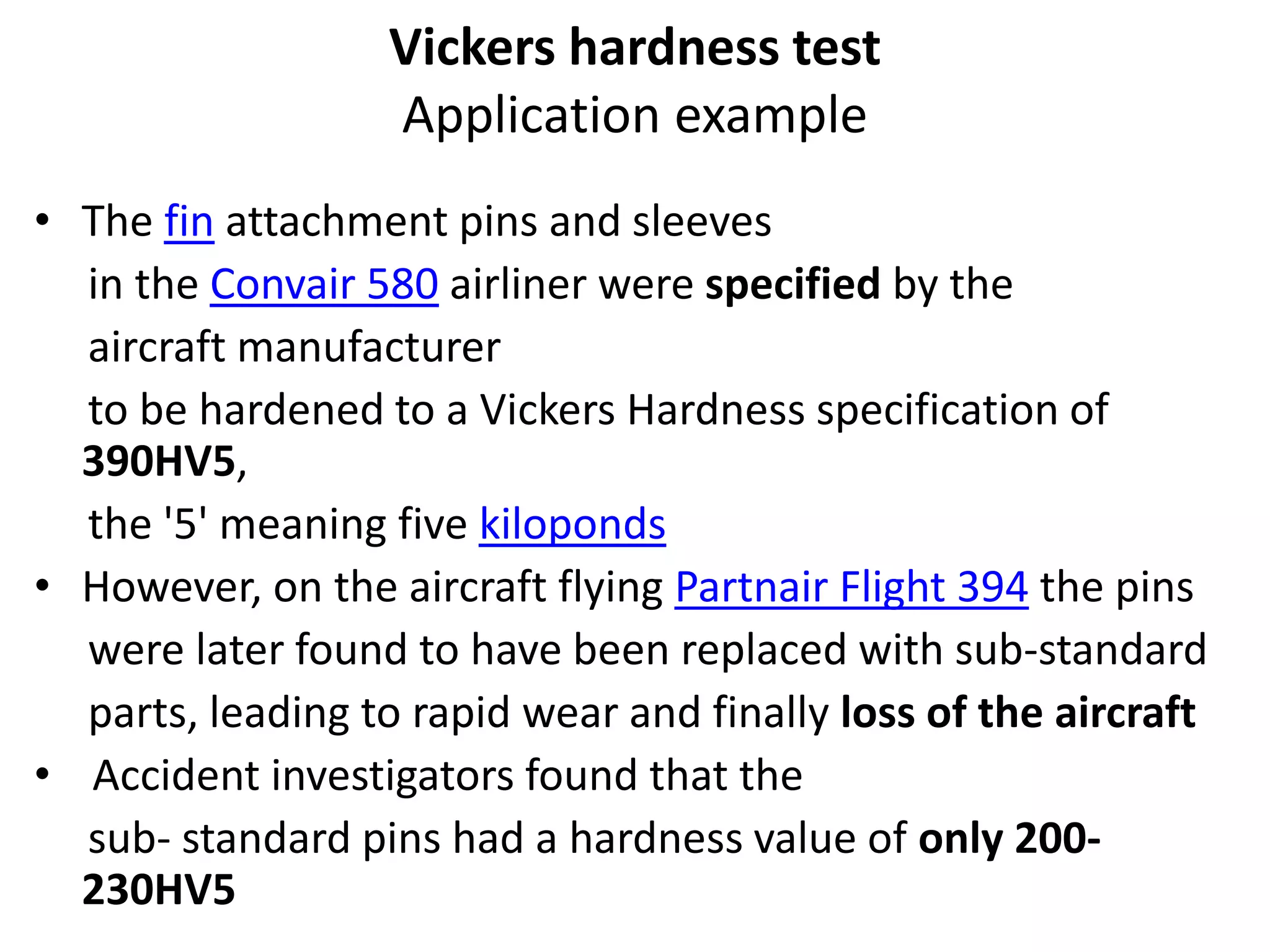 Vickers hardness test
Application example
• The fin attachment pins and sleeves
in the Convair 580 airliner were specified by the
aircraft manufacturer
to be hardened to a Vickers Hardness specification of
390HV5,
the '5' meaning five kiloponds
• However, on the aircraft flying Partnair Flight 394 the pins
were later found to have been replaced with sub-standard
parts, leading to rapid wear and finally loss of the aircraft
• Accident investigators found that the
sub- standard pins had a hardness value of only 200-
230HV5
 