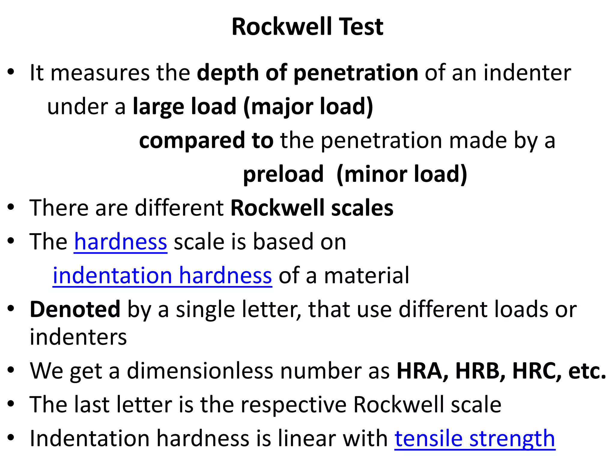 Rockwell Test
• It measures the depth of penetration of an indenter
under a large load (major load)
compared to the penetration made by a
preload (minor load)
• There are different Rockwell scales
• The hardness scale is based on
indentation hardness of a material
• Denoted by a single letter, that use different loads or
indenters
• We get a dimensionless number as HRA, HRB, HRC, etc.
• The last letter is the respective Rockwell scale
• Indentation hardness is linear with tensile strength
 