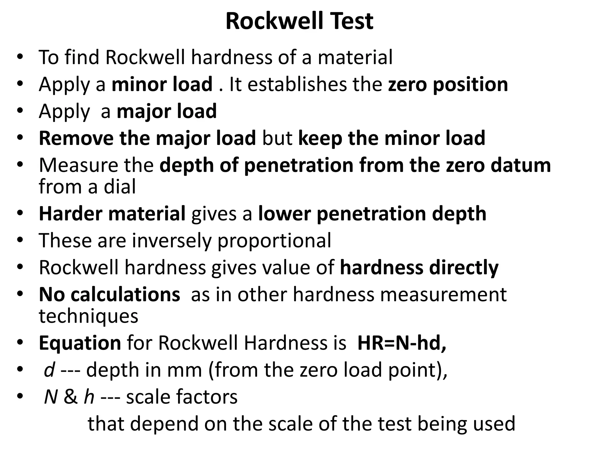 Rockwell Test
• To find Rockwell hardness of a material
• Apply a minor load . It establishes the zero position
• Apply a major load
• Remove the major load but keep the minor load
• Measure the depth of penetration from the zero datum
from a dial
• Harder material gives a lower penetration depth
• These are inversely proportional
• Rockwell hardness gives value of hardness directly
• No calculations as in other hardness measurement
techniques
• Equation for Rockwell Hardness is HR=N-hd,
• d --- depth in mm (from the zero load point),
• N & h --- scale factors
that depend on the scale of the test being used
 