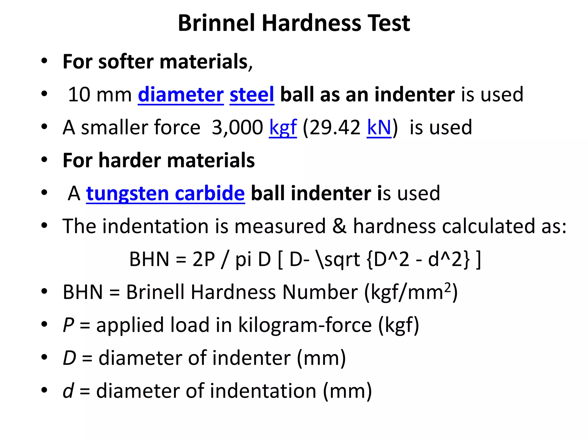 Brinnel Hardness Test
• For softer materials,
• 10 mm diameter steel ball as an indenter is used
• A smaller force 3,000 kgf (29.42 kN) is used
• For harder materials
• A tungsten carbide ball indenter is used
• The indentation is measured & hardness calculated as:
BHN = 2P / pi D [ D- sqrt {D^2 - d^2} ]
• BHN = Brinell Hardness Number (kgf/mm2)
• P = applied load in kilogram-force (kgf)
• D = diameter of indenter (mm)
• d = diameter of indentation (mm)
 