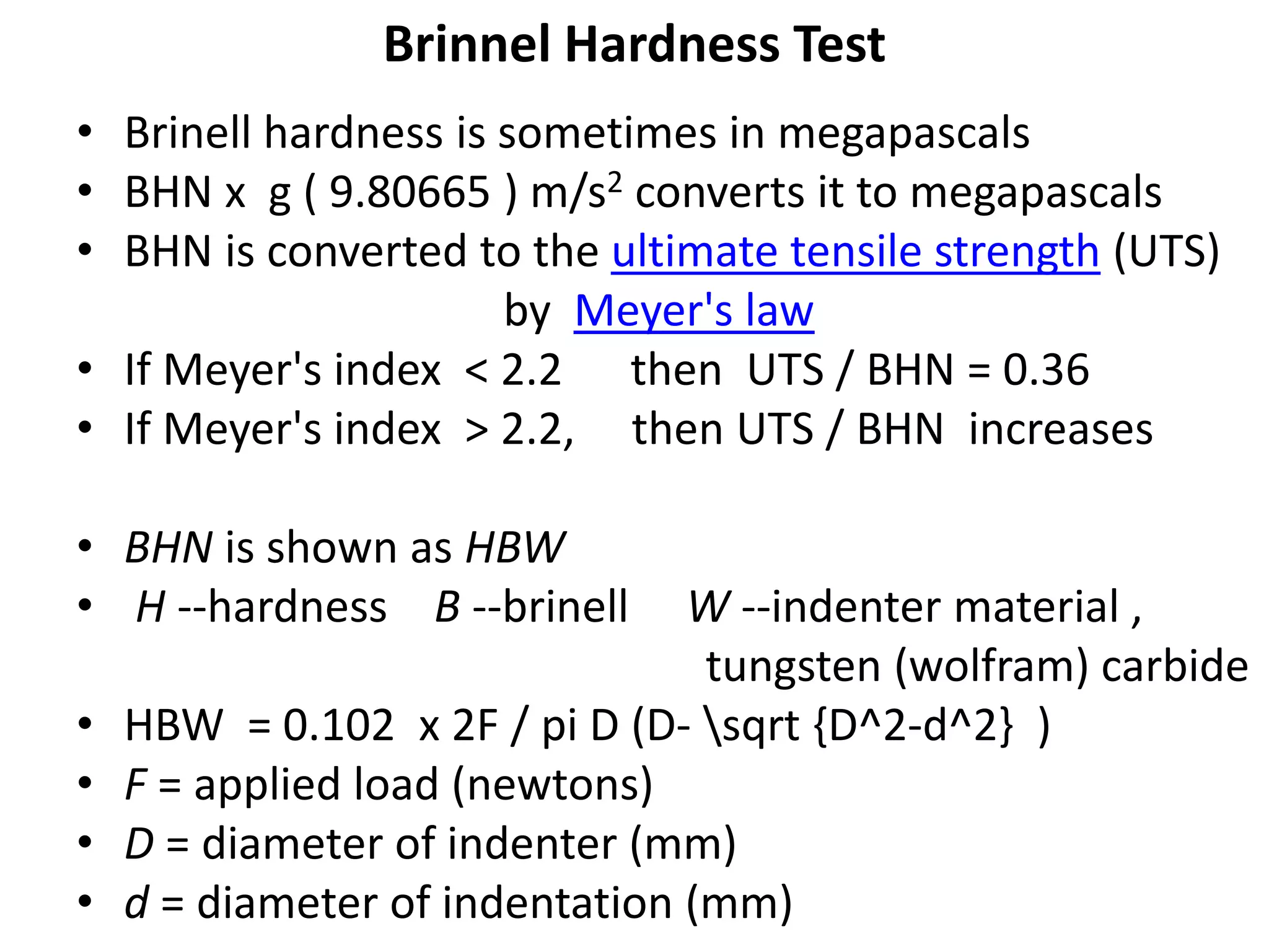 Brinnel Hardness Test
• Brinell hardness is sometimes in megapascals
• BHN x g ( 9.80665 ) m/s2 converts it to megapascals
• BHN is converted to the ultimate tensile strength (UTS)
by Meyer's law
• If Meyer's index < 2.2 then UTS / BHN = 0.36
• If Meyer's index > 2.2, then UTS / BHN increases
• BHN is shown as HBW
• H --hardness B --brinell W --indenter material ,
tungsten (wolfram) carbide
• HBW = 0.102 x 2F / pi D (D- sqrt {D^2-d^2} )
• F = applied load (newtons)
• D = diameter of indenter (mm)
• d = diameter of indentation (mm)
 