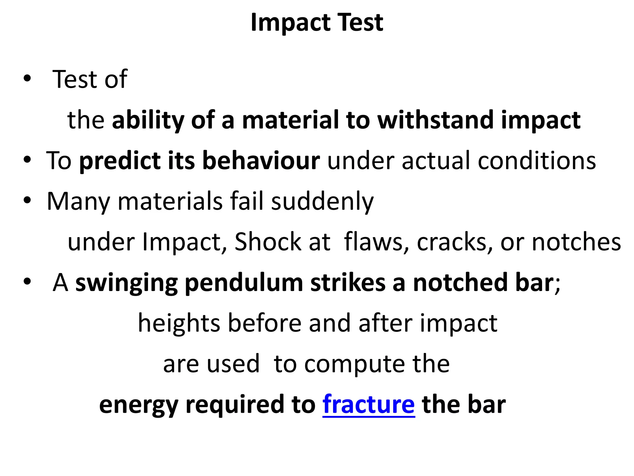 Impact Test
• Test of
the ability of a material to withstand impact
• To predict its behaviour under actual conditions
• Many materials fail suddenly
under Impact, Shock at flaws, cracks, or notches
• A swinging pendulum strikes a notched bar;
heights before and after impact
are used to compute the
energy required to fracture the bar
 