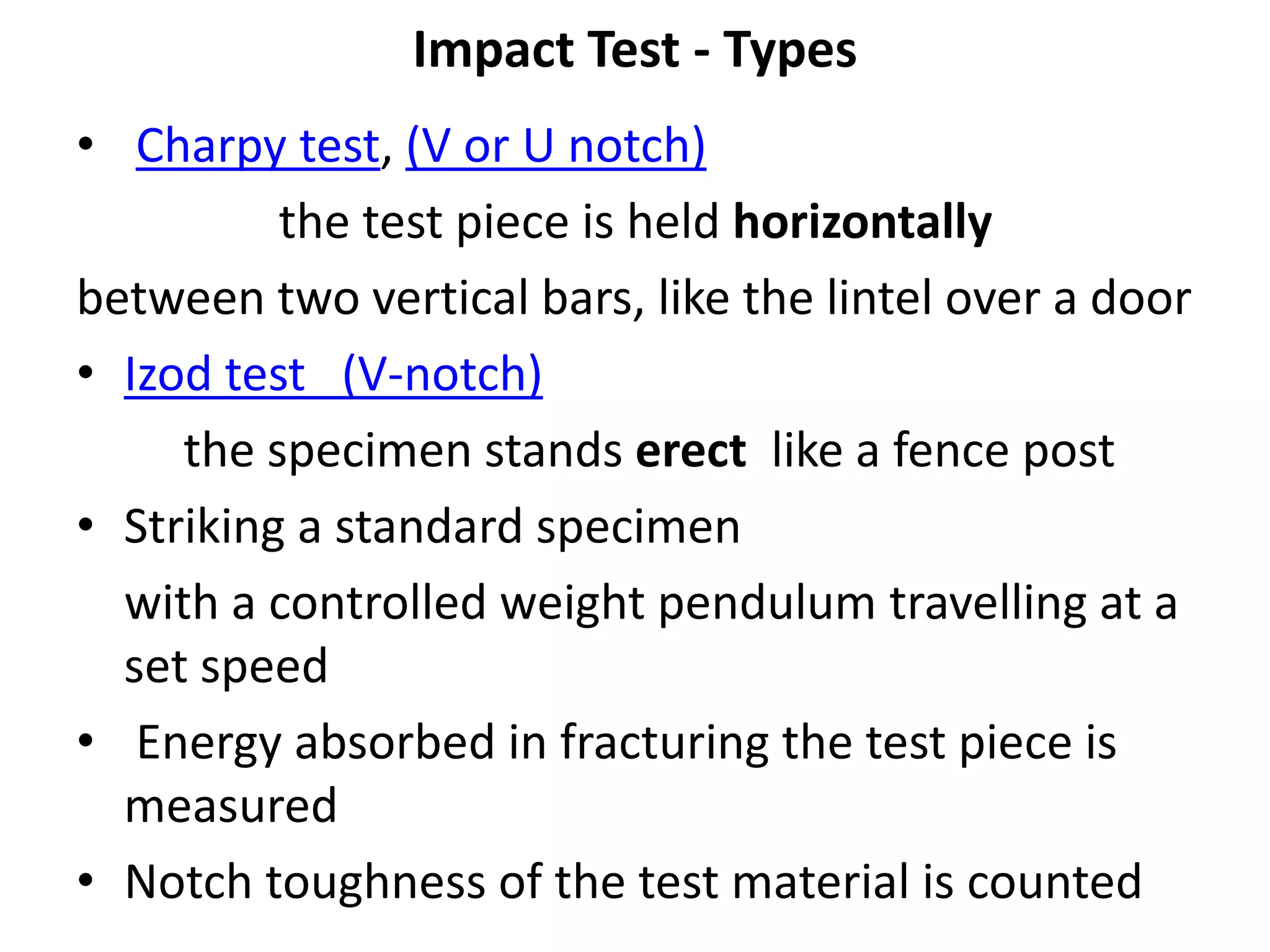 Impact Test - Types
• Charpy test, (V or U notch)
the test piece is held horizontally
between two vertical bars, like the lintel over a door
• Izod test (V-notch)
the specimen stands erect like a fence post
• Striking a standard specimen
with a controlled weight pendulum travelling at a
set speed
• Energy absorbed in fracturing the test piece is
measured
• Notch toughness of the test material is counted
 