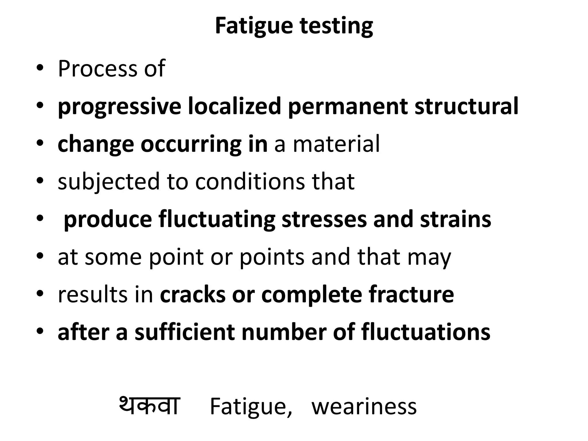 Fatigue testing
• Process of
• progressive localized permanent structural
• change occurring in a material
• subjected to conditions that
• produce fluctuating stresses and strains
• at some point or points and that may
• results in cracks or complete fracture
• after a sufficient number of fluctuations
थकिा Fatigue, weariness
 