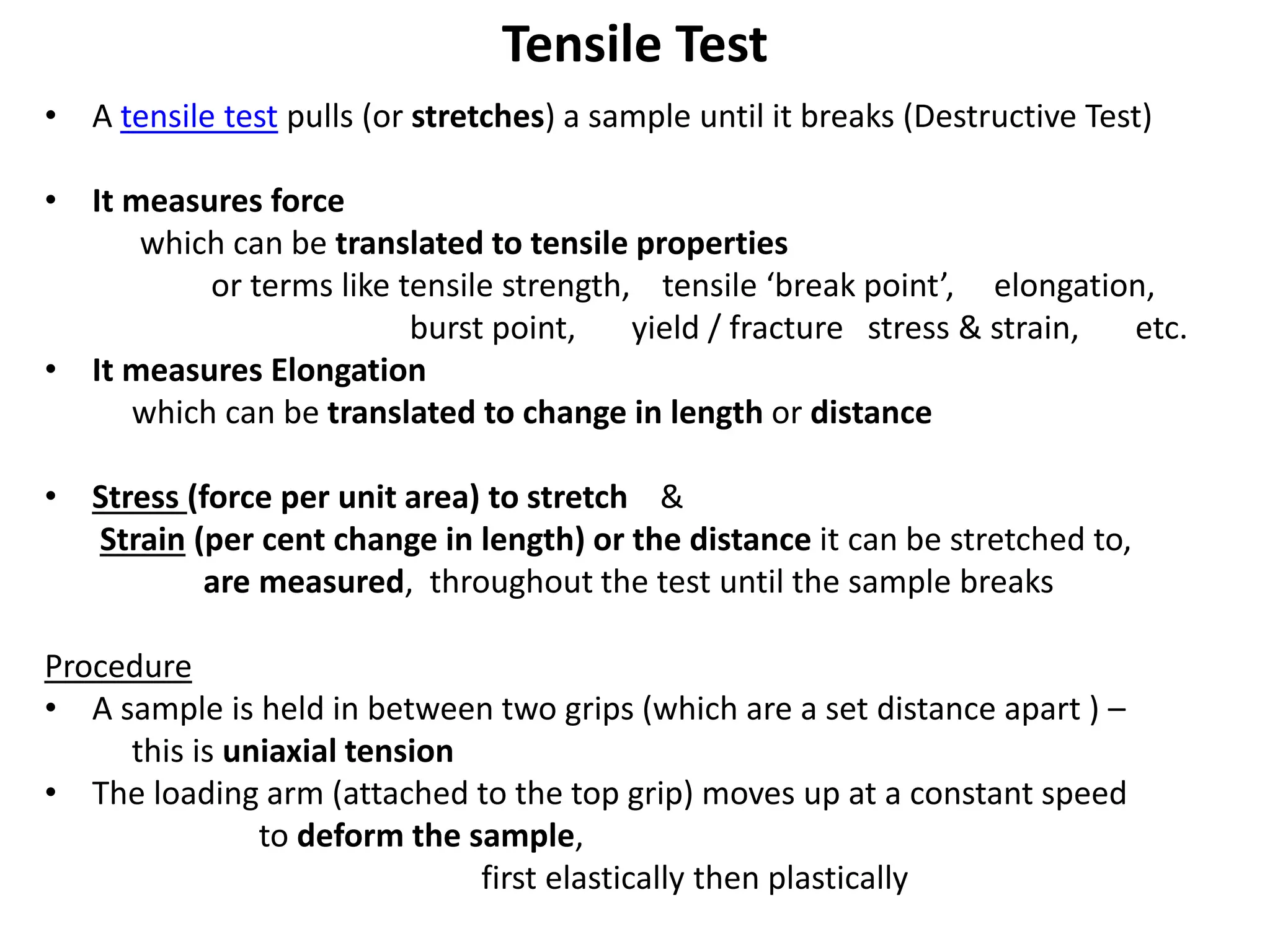 Tensile Test
• A tensile test pulls (or stretches) a sample until it breaks (Destructive Test)
• It measures force
which can be translated to tensile properties
or terms like tensile strength, tensile ‘break point’, elongation,
burst point, yield / fracture stress & strain, etc.
• It measures Elongation
which can be translated to change in length or distance
• Stress (force per unit area) to stretch &
Strain (per cent change in length) or the distance it can be stretched to,
are measured, throughout the test until the sample breaks
Procedure
• A sample is held in between two grips (which are a set distance apart ) –
this is uniaxial tension
• The loading arm (attached to the top grip) moves up at a constant speed
to deform the sample,
first elastically then plastically
 
