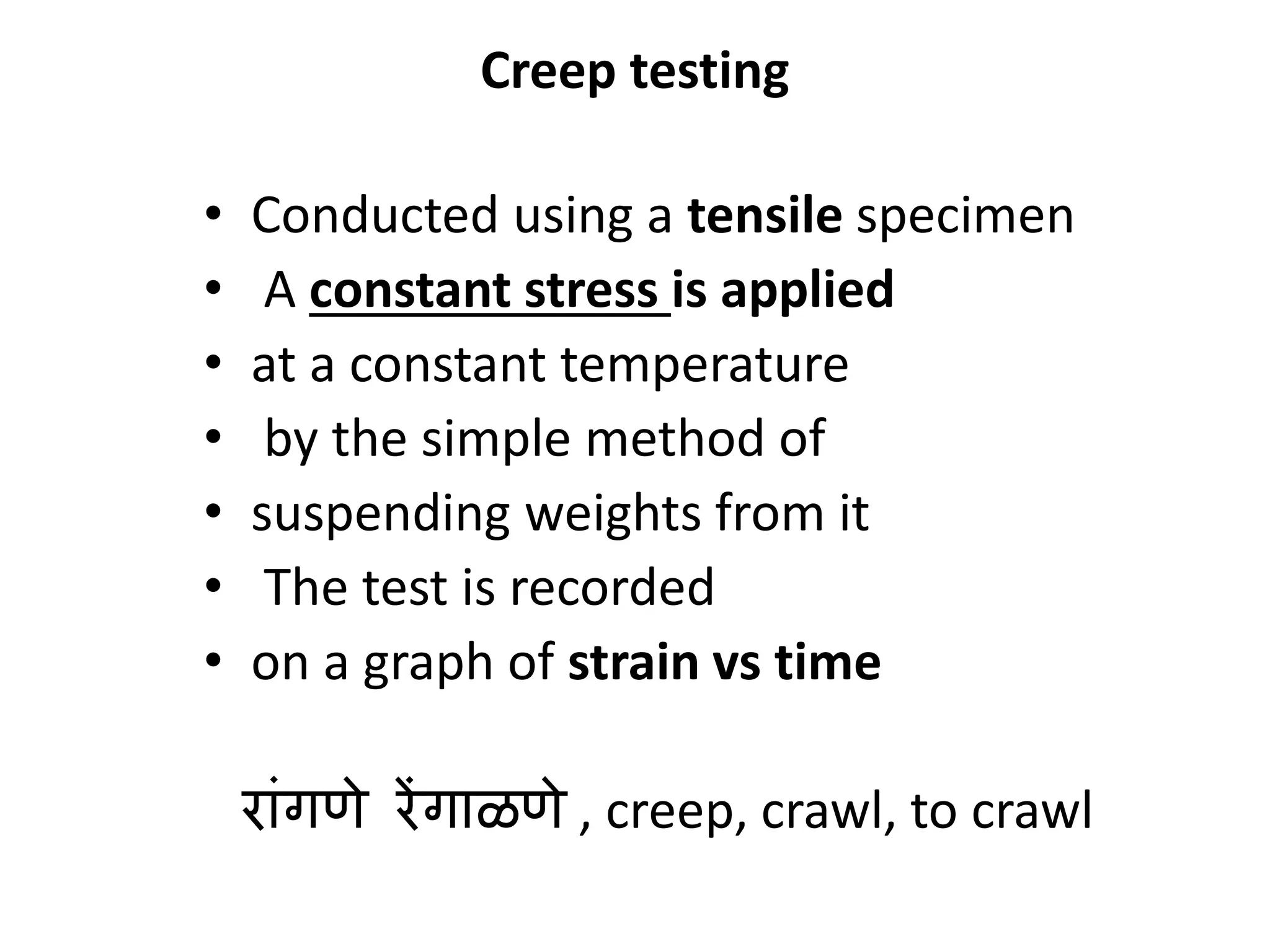 Creep testing
• Conducted using a tensile specimen
• A constant stress is applied
• at a constant temperature
• by the simple method of
• suspending weights from it
• The test is recorded
• on a graph of strain vs time
राांगणे रेंगाळणे , creep, crawl, to crawl
 