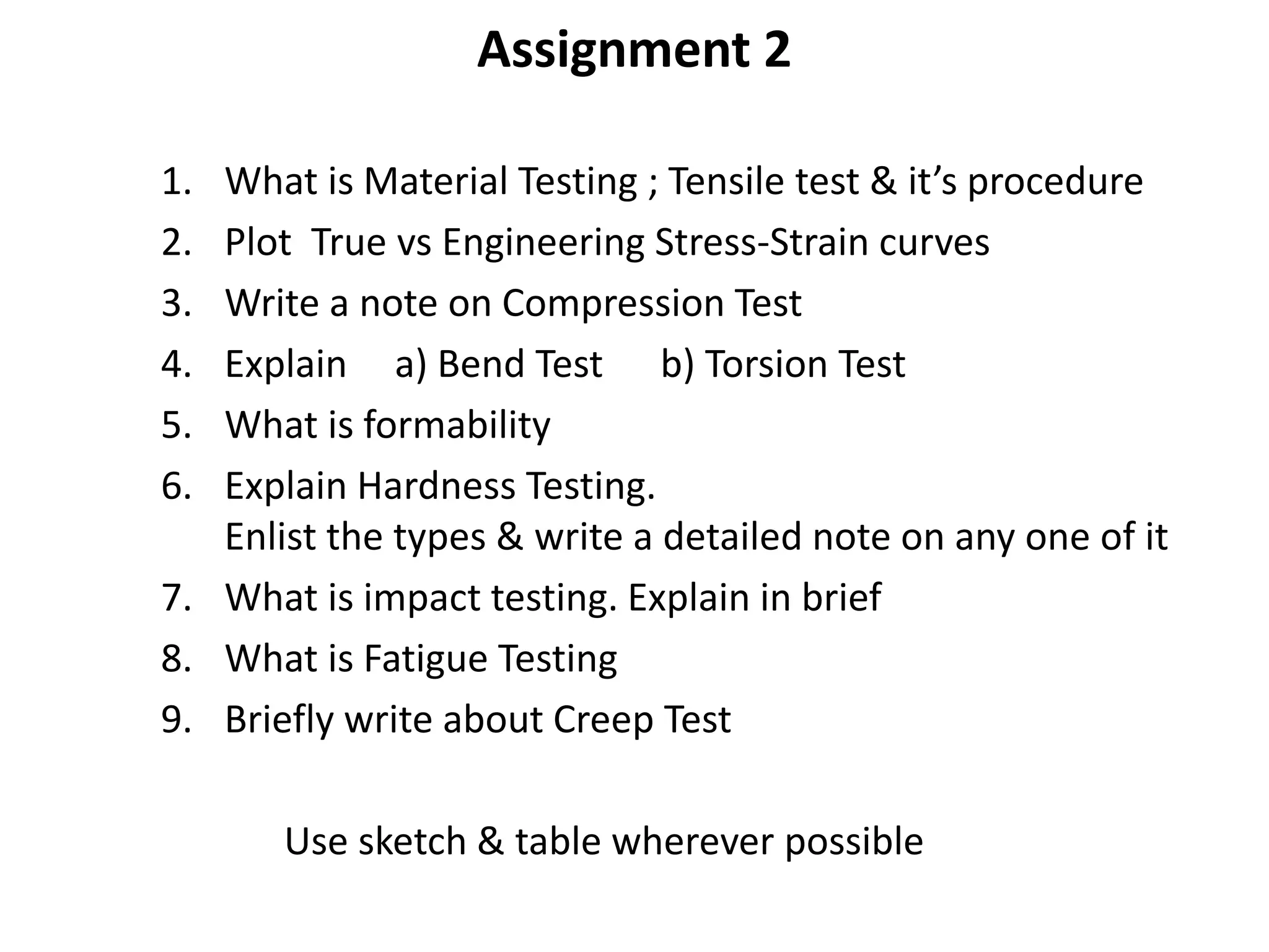 Assignment 2
1. What is Material Testing ; Tensile test & it’s procedure
2. Plot True vs Engineering Stress-Strain curves
3. Write a note on Compression Test
4. Explain a) Bend Test b) Torsion Test
5. What is formability
6. Explain Hardness Testing.
Enlist the types & write a detailed note on any one of it
7. What is impact testing. Explain in brief
8. What is Fatigue Testing
9. Briefly write about Creep Test
Use sketch & table wherever possible
 