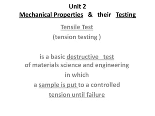 Unit 2
Mechanical Properties & their Testing
Tensile Test
(tension testing )
is a basic destructive test
of materials science and engineering
in which
a sample is put to a controlled
tension until failure
 