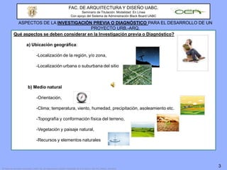 FAC. DE ARQUITECTURA Y DISEÑO UABC.Seminario de Titulación. Modalidad: En LíneaCon apoyo del Sistema de Administración Black Board UABCASPECTOS DE LA INVESTIGACIÓN PREVIA O DIAGNÓSTICO PARA EL DESARROLLO DE UN PROYECTO URB.-ARQ.Qué aspectos se deben considerar en la Investigación previa o Diagnóstico?a) Ubicación geográfica:		-Localización de la región, y/o zona, 		-Localización urbana o suburbana del sitiob) Medio natural 		-Orientación,		-Clima; temperatura, viento, humedad, precipitación, asoleamiento etc.		-Topografía y conformación física del terreno,		-Vegetación y paisaje natural,		-Recursos y elementos naturales3© Todos los derechos reservados: UABC. Fac. de Arquitectura y Diseño-CEA/UABC. M. A. D. Chan L. Mxl. B.C. México. Feb.2010
