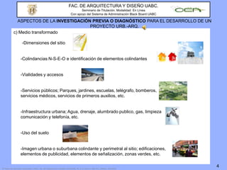 FAC. DE ARQUITECTURA Y DISEÑO UABC.Seminario de Titulación. Modalidad: En LíneaCon apoyo del Sistema de Administración Black Board UABCASPECTOS DE LA INVESTIGACIÓN PREVIA O DIAGNÓSTICO PARA EL DESARROLLO DE UN PROYECTO URB.-ARQ.c) Medio transformado		-Dimensiones del sitio	-Colindancias N-S-E-O e identificación de elementos colindantes 	-Vialidades y accesos	-Servicios públicos; Parques, jardines, escuelas, telégrafo, bomberos, 		  servicios médicos, servicios de primeros auxilios, etc. 	-Infraestructura urbana; Agua, drenaje, alumbrado publico, gas, limpieza 		  comunicación y telefonía, etc. 	-Uso del suelo	-Imagen urbana o suburbana colindante y perimetral al sitio; edificaciones, 		  elementos de publicidad, elementos de señalización, zonas verdes, etc. 4© Todos los derechos reservados: UABC. Fac. de Arquitectura y Diseño-CEA/UABC. M. A. D. Chan L. Mxl. B.C. México. Feb.2010