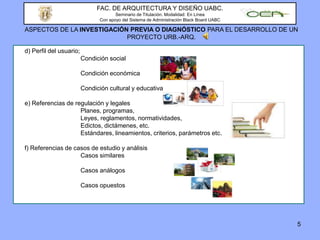 5FAC. DE ARQUITECTURA Y DISEÑO UABC.Seminario de Titulación. Modalidad: En LíneaCon apoyo del Sistema de Administración Black Board UABCASPECTOS DE LA INVESTIGACIÓN PREVIA O DIAGNÓSTICO PARA EL DESARROLLO DE UN PROYECTO URB.-ARQ.	d) Perfil del usuario;				Condición social			Condición económica			Condición cultural y educativa	e) Referencias de regulación y legales			Planes, programas, 			Leyes, reglamentos, normatividades, 			Edictos, dictámenes, etc.			Estándares, lineamientos, criterios, parámetros etc.	f) Referencias de casos de estudio y análisis			Casos similares 			Casos análogos			Casos opuestos