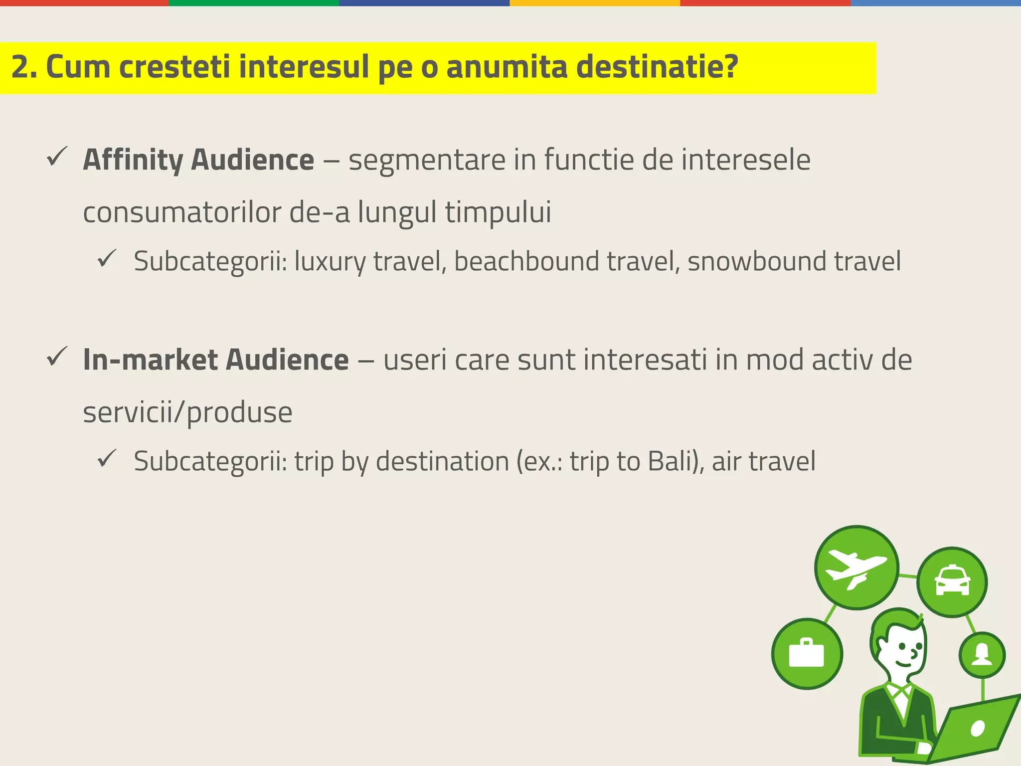 ü Affinity Audience – segmentare in functie de interesele
consumatorilor de-a lungul timpului
ü Subcategorii: luxury travel, beachbound travel, snowbound travel
ü In-market Audience – useri care sunt interesati in mod activ de
servicii/produse
ü Subcategorii: trip by destination (ex.: trip to Bali), air travel
2. Cum cresteti interesul pe o anumita destinatie?
 