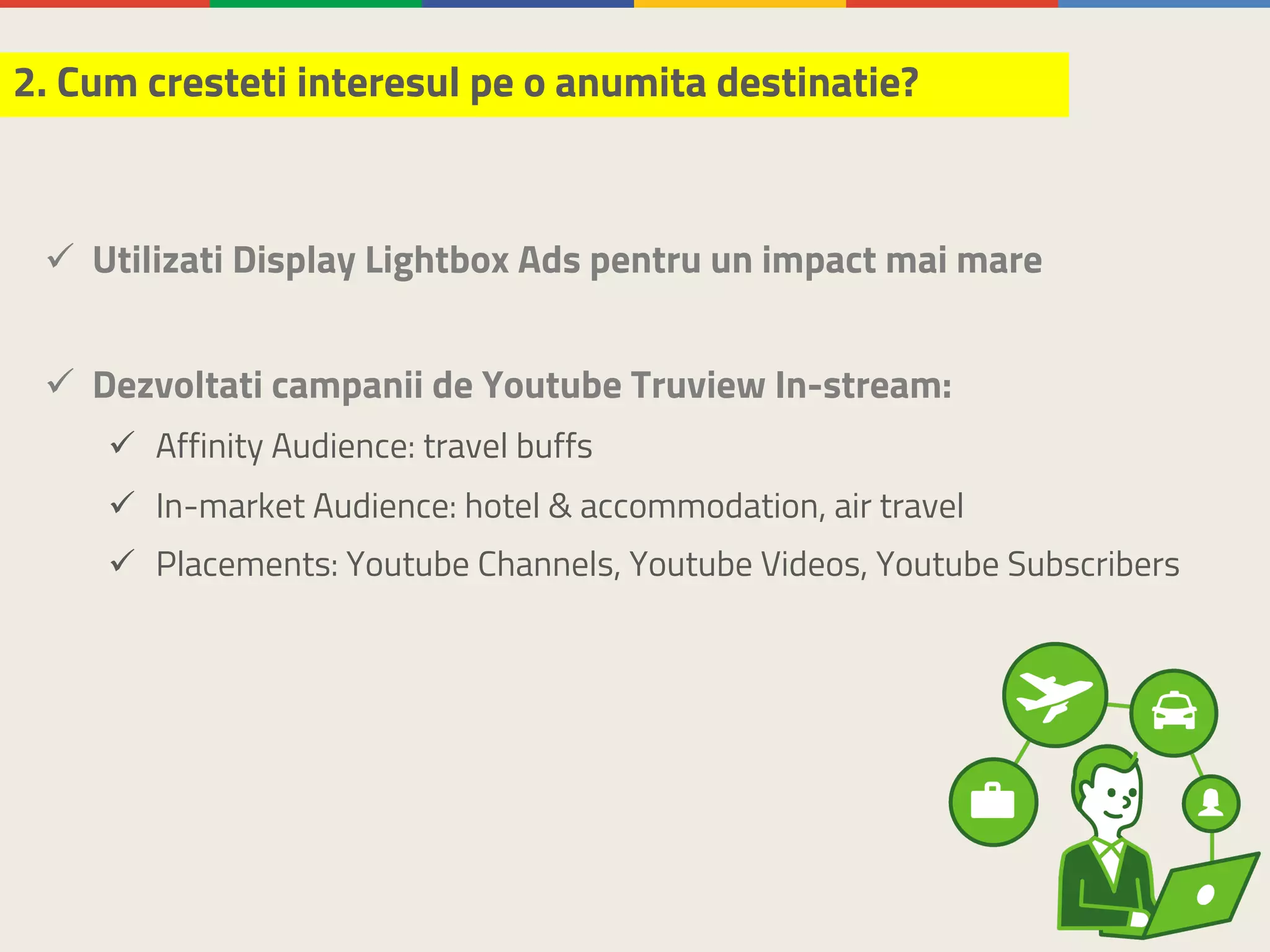 ü Utilizati Display Lightbox Ads pentru un impact mai mare
ü Dezvoltati campanii de Youtube Truview In-stream:
ü Affinity Audience: travel buffs
ü In-market Audience: hotel & accommodation, air travel
ü Placements: Youtube Channels, Youtube Videos, Youtube Subscribers
2. Cum cresteti interesul pe o anumita destinatie?
 