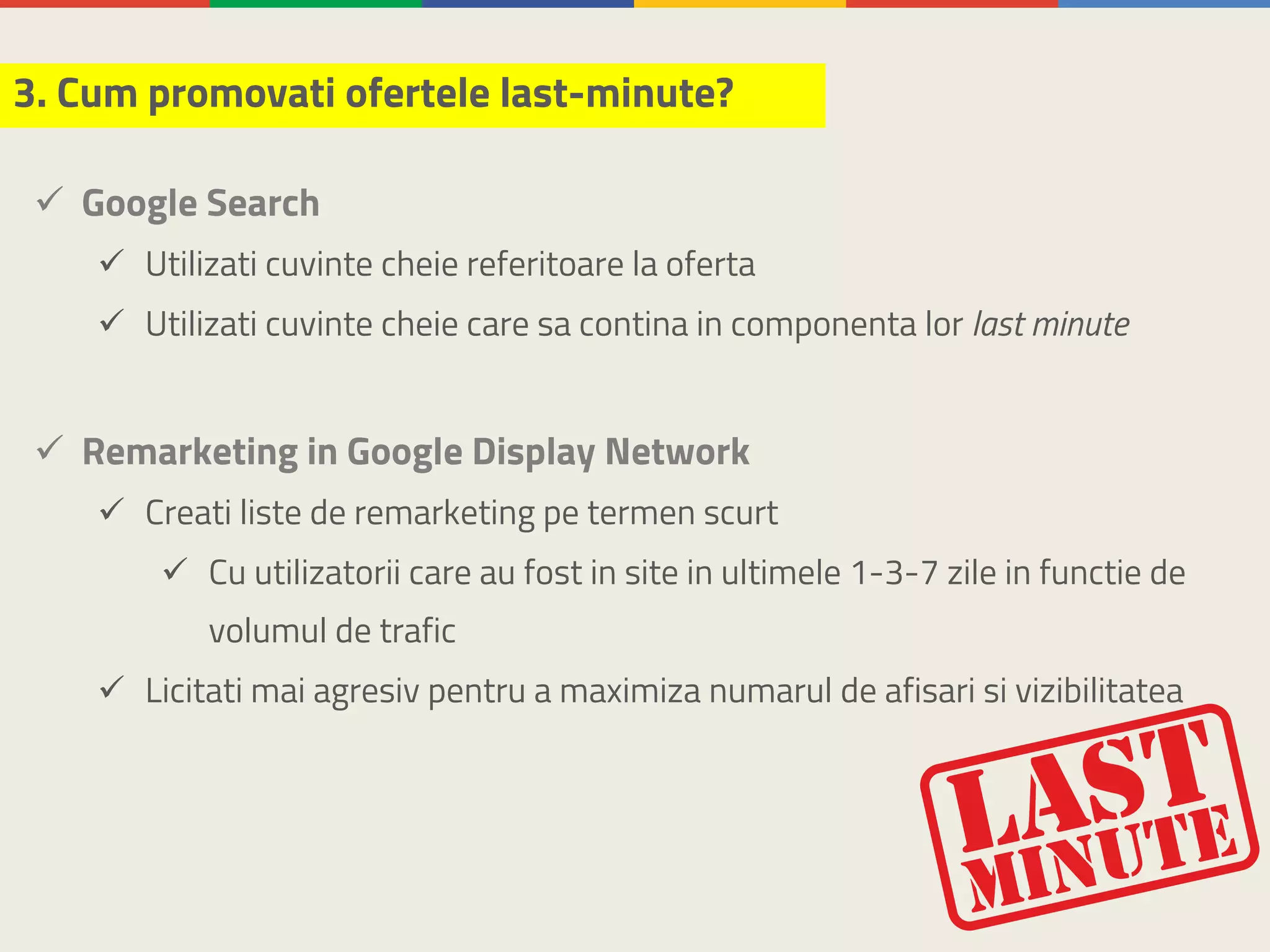 ü Google Search
ü Utilizati cuvinte cheie referitoare la oferta
ü Utilizati cuvinte cheie care sa contina in componenta lor last minute
ü Remarketing in Google Display Network
ü Creati liste de remarketing pe termen scurt
ü Cu utilizatorii care au fost in site in ultimele 1-3-7 zile in functie de
volumul de trafic
ü Licitati mai agresiv pentru a maximiza numarul de afisari si vizibilitatea
3. Cum promovati ofertele last-minute?
 