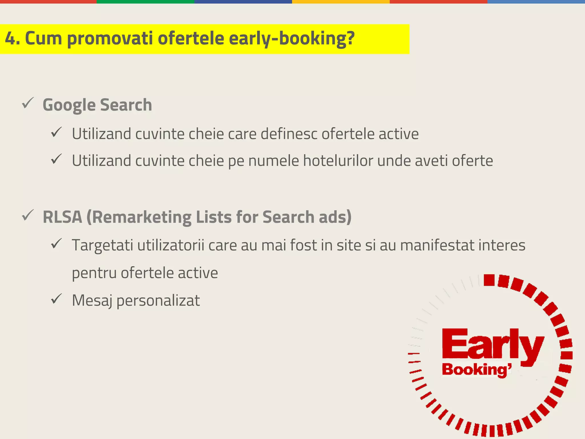 ü Google Search
ü Utilizand cuvinte cheie care definesc ofertele active
ü Utilizand cuvinte cheie pe numele hotelurilor unde aveti oferte
ü RLSA (Remarketing Lists for Search ads)
ü Targetati utilizatorii care au mai fost in site si au manifestat interes
pentru ofertele active
ü Mesaj personalizat
4. Cum promovati ofertele early-booking?
 