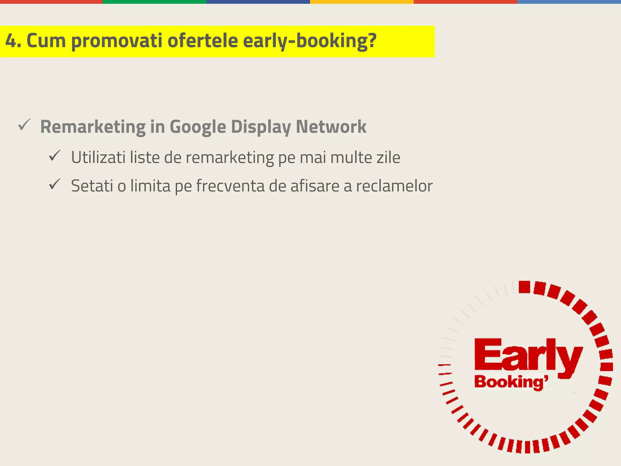 ü Remarketing in Google Display Network
ü Utilizati liste de remarketing pe mai multe zile
ü Setati o limita pe frecventa de afisare a reclamelor
4. Cum promovati ofertele early-booking?
 