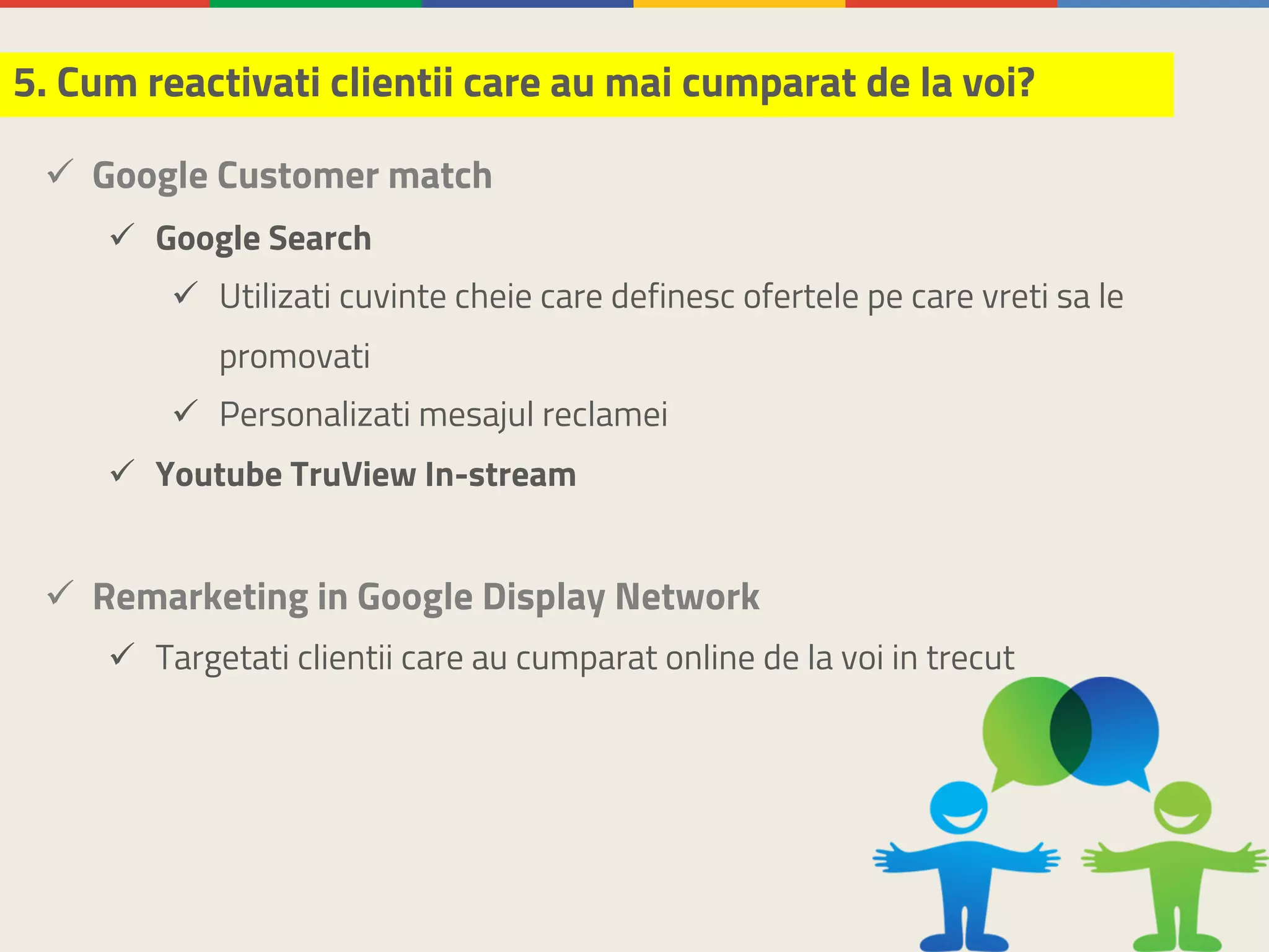 ü Google Customer match
ü Google Search
ü Utilizati cuvinte cheie care definesc ofertele pe care vreti sa le
promovati
ü Personalizati mesajul reclamei
ü Youtube TruView In-stream
ü Remarketing in Google Display Network
ü Targetati clientii care au cumparat online de la voi in trecut
5. Cum reactivati clientii care au mai cumparat de la voi?
 