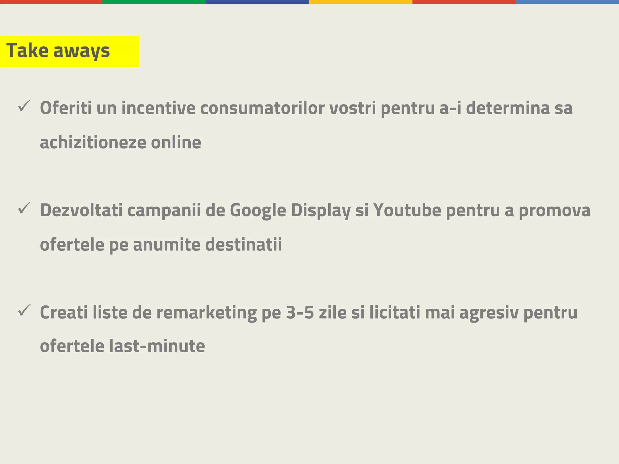 Take aways
ü Oferiti un incentive consumatorilor vostri pentru a-i determina sa
achizitioneze online
ü Dezvoltati campanii de Google Display si Youtube pentru a promova
ofertele pe anumite destinatii
ü Creati liste de remarketing pe 3-5 zile si licitati mai agresiv pentru
ofertele last-minute
 