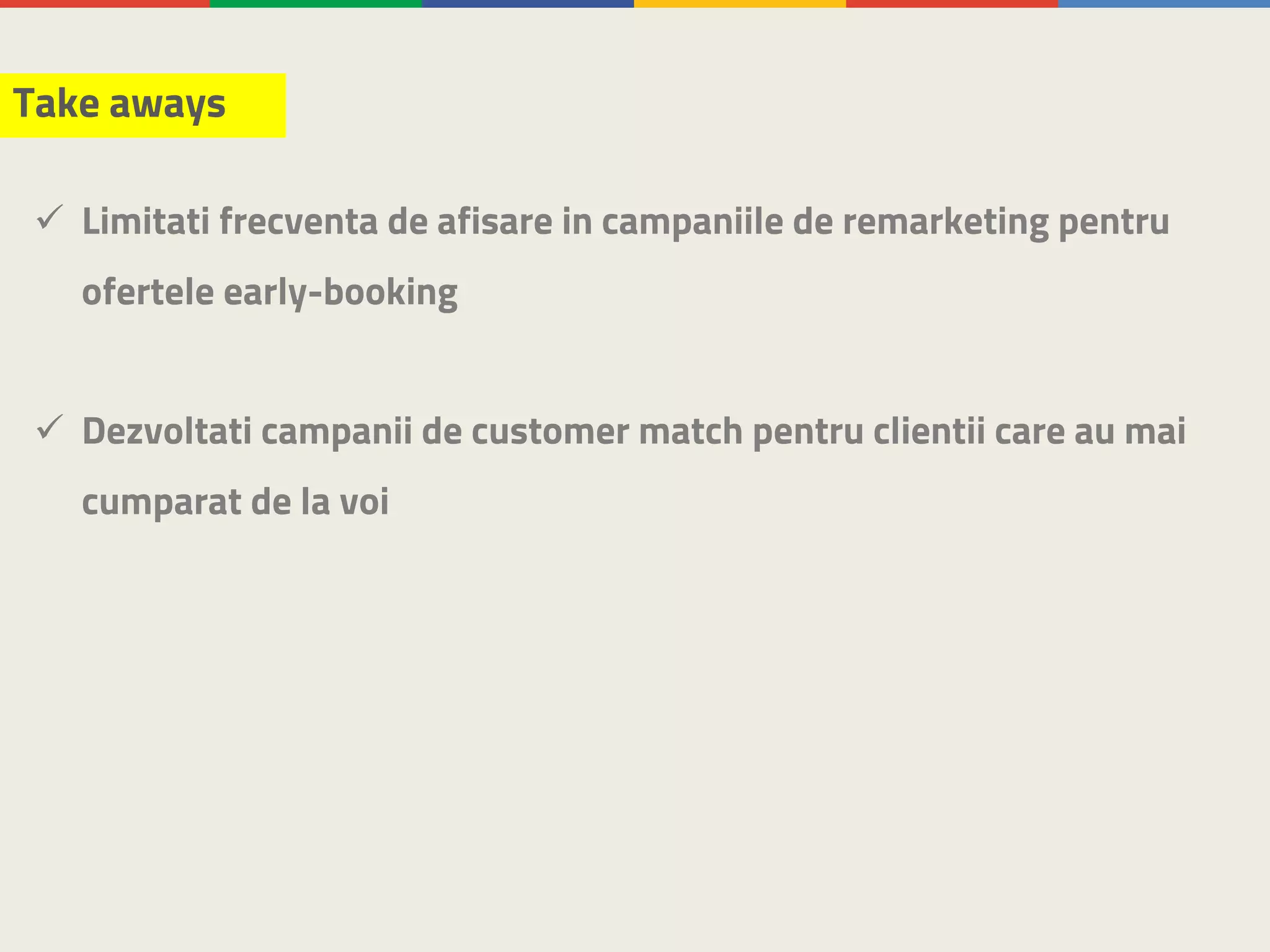 Take aways
ü Limitati frecventa de afisare in campaniile de remarketing pentru
ofertele early-booking
ü Dezvoltati campanii de customer match pentru clientii care au mai
cumparat de la voi
 