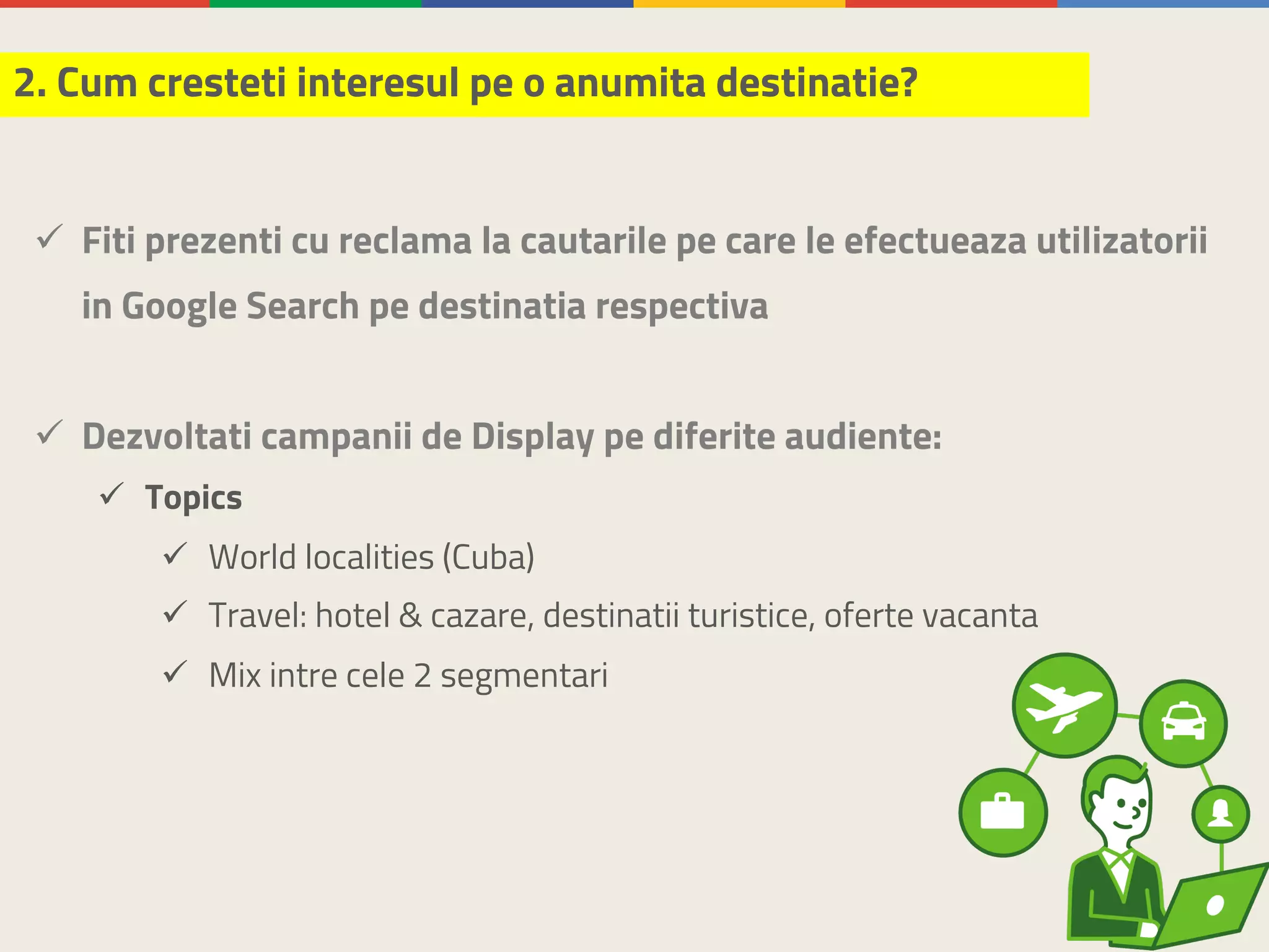ü Fiti prezenti cu reclama la cautarile pe care le efectueaza utilizatorii
in Google Search pe destinatia respectiva
ü Dezvoltati campanii de Display pe diferite audiente:
ü Topics
ü World localities (Cuba)
ü Travel: hotel & cazare, destinatii turistice, oferte vacanta
ü Mix intre cele 2 segmentari
2. Cum cresteti interesul pe o anumita destinatie?
 