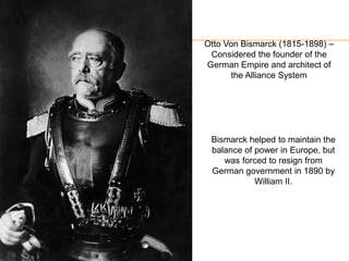 Otto Von Bismarck (1815-1898) –
Considered the founder of the
German Empire and architect of
the Alliance System
Bismarck helped to maintain the
balance of power in Europe, but
was forced to resign from
German government in 1890 by
William II.
 