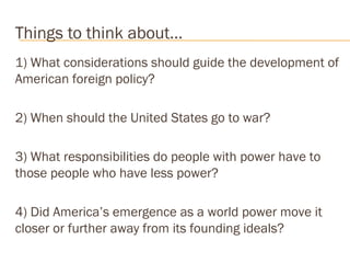 Things to think about… 
1) What considerations should guide the development of 
American foreign policy? 
2) When should the United States go to war? 
3) What responsibilities do people with power have to 
those people who have less power? 
4) Did America’s emergence as a world power move it 
closer or further away from its founding ideals? 
 