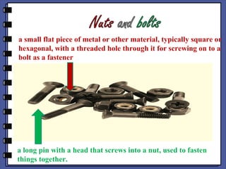 a small flat piece of metal or other material, typically square or
hexagonal, with a threaded hole through it for screwing on to a
bolt as a fastener
a long pin with a head that screws into a nut, used to fasten
things together.
 