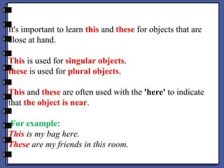 It's important to learn this and these for objects that are
close at hand.
This is used for singular objects.
these is used for plural objects.
This and these are often used with the 'here' to indicate
that the object is near.
For example:
This is my bag here.
These are my friends in this room.
 