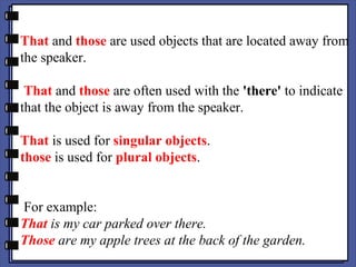 That and those are used objects that are located away from
the speaker.
That and those are often used with the 'there' to indicate
that the object is away from the speaker.
That is used for singular objects.
those is used for plural objects.
For example:
That is my car parked over there.
Those are my apple trees at the back of the garden.
 