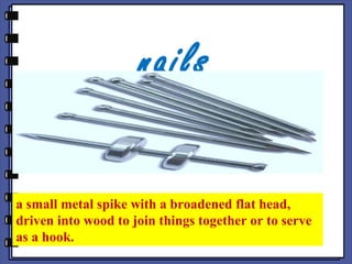 nails
a small metal spike with a broadened flat head,
driven into wood to join things together or to serve
as a hook.
 