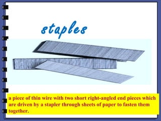 staples
a piece of thin wire with two short right-angled end pieces which
are driven by a stapler through sheets of paper to fasten them
together.
 