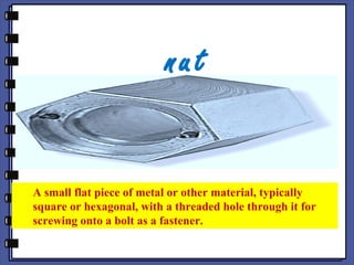 nut
A small flat piece of metal or other material, typically
square or hexagonal, with a threaded hole through it for
screwing onto a bolt as a fastener.
 