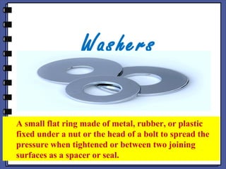 Washers
A small flat ring made of metal, rubber, or plastic
fixed under a nut or the head of a bolt to spread the
pressure when tightened or between two joining
surfaces as a spacer or seal.
 