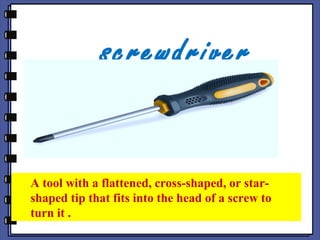 screwdriver
A tool with a flattened, cross-shaped, or star-
shaped tip that fits into the head of a screw to
turn it .
 
