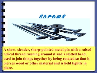 screws
A short, slender, sharp-pointed metal pin with a raised
helical thread running around it and a slotted head,
used to join things together by being rotated so that it
pierces wood or other material and is held tightly in
place.
 